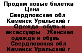 Продам новые балетки › Цена ­ 300 - Свердловская обл., Каменск-Уральский г. Одежда, обувь и аксессуары » Женская одежда и обувь   . Свердловская обл.,Каменск-Уральский г.